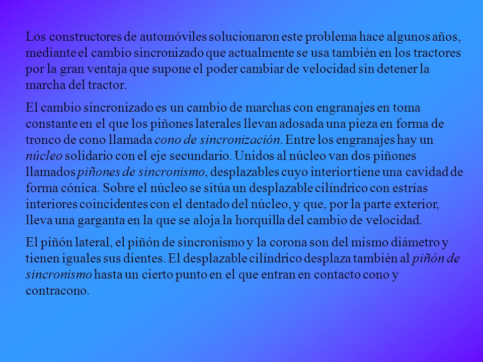 Los constructores de automóviles solucionaron este problema hace algunos años, mediante el cambio sincronizado que actualmente se usa también en los tractores por la gran ventaja que supone el poder cambiar de velocidad sin detener la marcha del tractor.