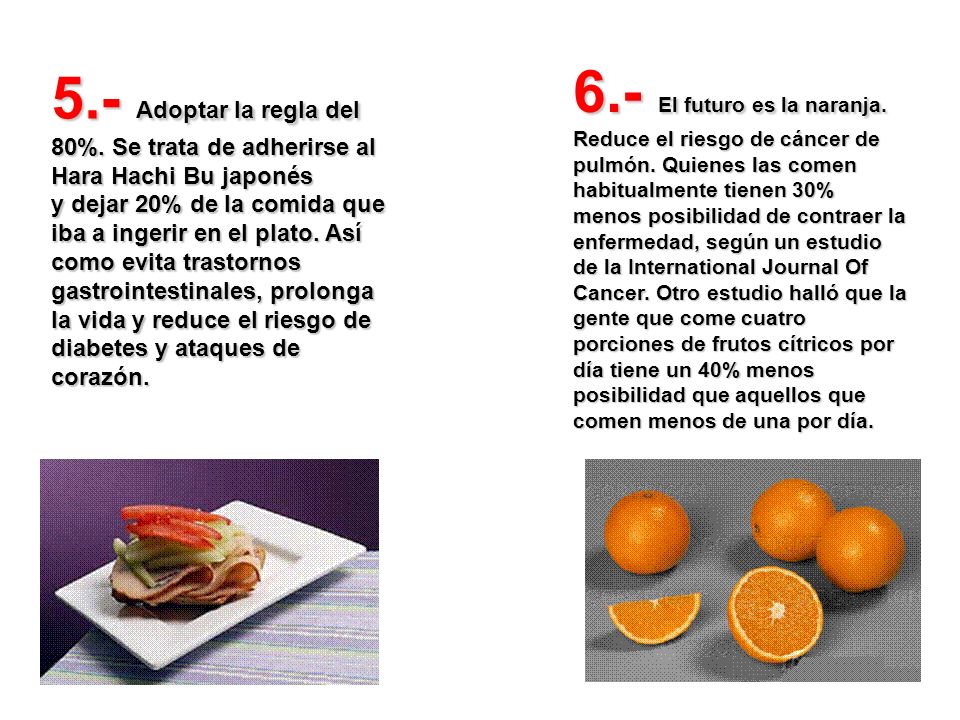 5.- Adoptar la regla del 80%. Se trata de adherirse al Hara Hachi Bu japonés y dejar 20% de la comida que iba a ingerir en el plato. Así como evita trastornos gastrointestinales, prolonga la vida y reduce el riesgo de diabetes y ataques de corazón.
