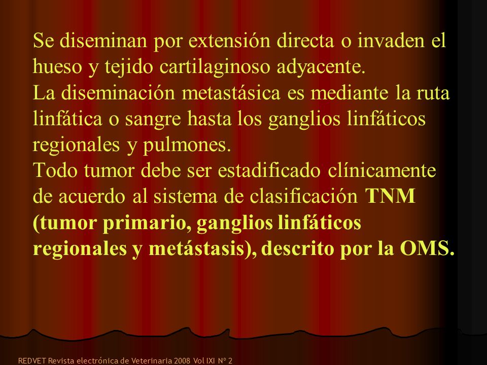 Se diseminan por extensión directa o invaden el hueso y tejido cartilaginoso adyacente. La diseminación metastásica es mediante la ruta linfática o sangre hasta los ganglios linfáticos regionales y pulmones. Todo tumor debe ser estadificado clínicamente de acuerdo al sistema de clasificación TNM (tumor primario, ganglios linfáticos regionales y metástasis), descrito por la OMS.
