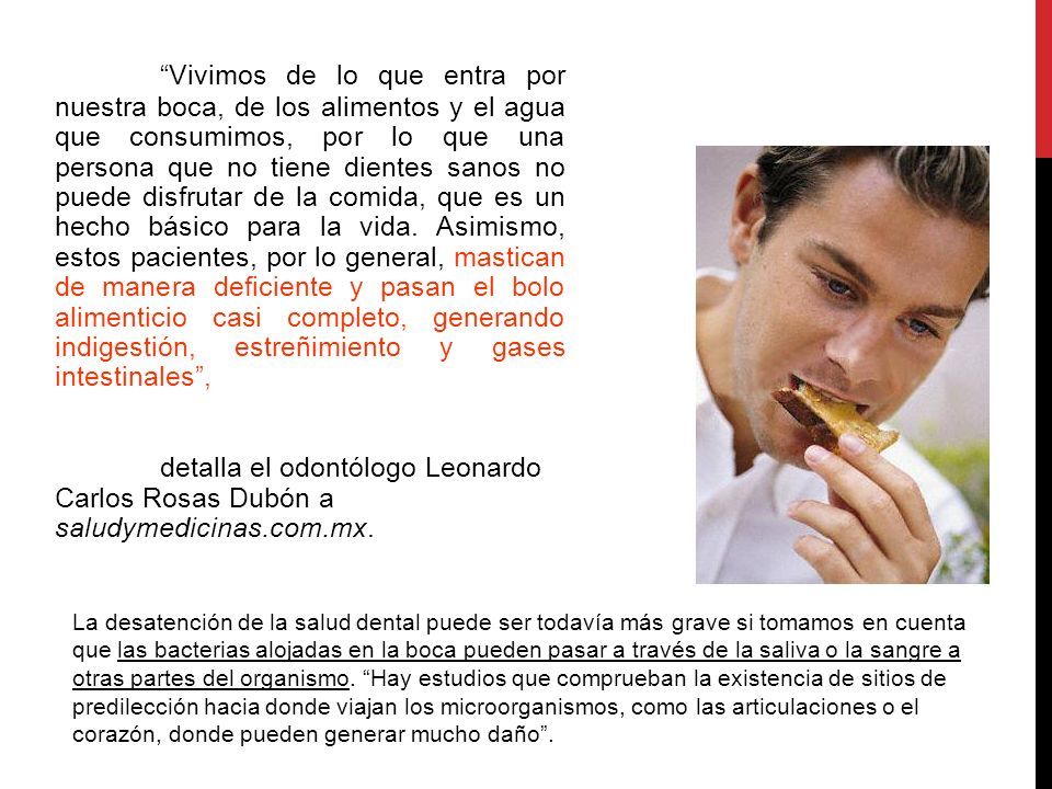 Vivimos de lo que entra por nuestra boca, de los alimentos y el agua que consumimos, por lo que una persona que no tiene dientes sanos no puede disfrutar de la comida, que es un hecho básico para la vida. Asimismo, estos pacientes, por lo general, mastican de manera deficiente y pasan el bolo alimenticio casi completo, generando indigestión, estreñimiento y gases intestinales ,