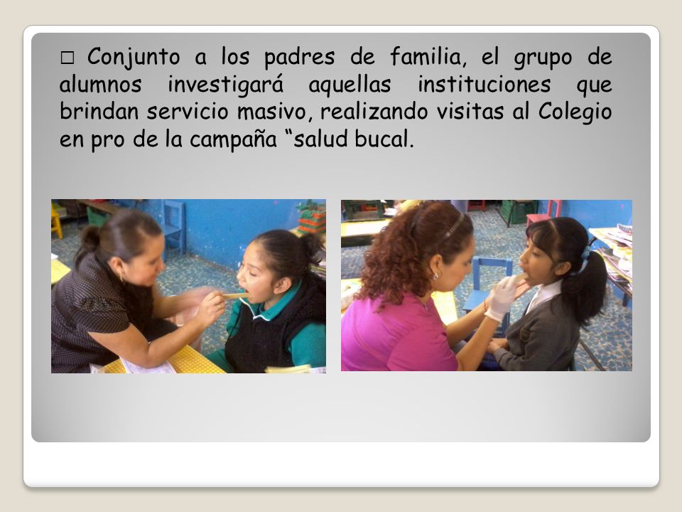  Conjunto a los padres de familia, el grupo de alumnos investigará aquellas instituciones que brindan servicio masivo, realizando visitas al Colegio en pro de la campaña salud bucal.