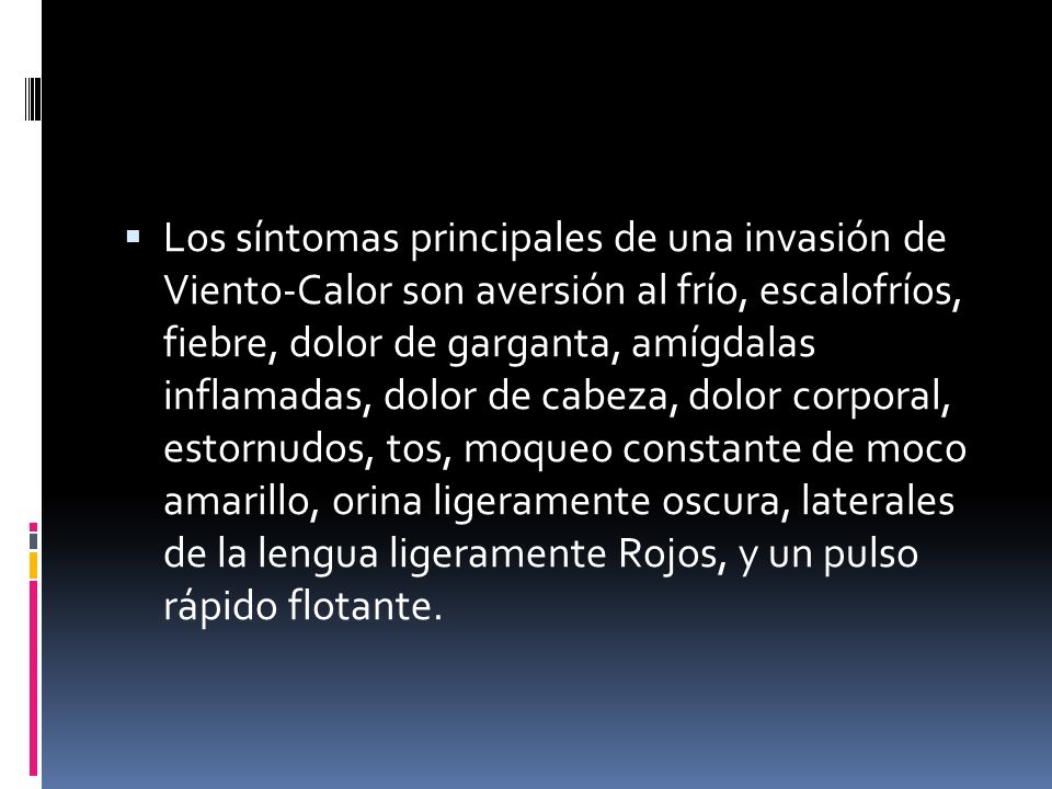 Los síntomas principales de una invasión de Viento-Calor son aversión al frío, escalofríos, fiebre, dolor de garganta, amígdalas inflamadas, dolor de cabeza, dolor corporal, estornudos, tos, moqueo constante de moco amarillo, orina ligeramente oscura, laterales de la lengua ligeramente Rojos, y un pulso rápido flotante.