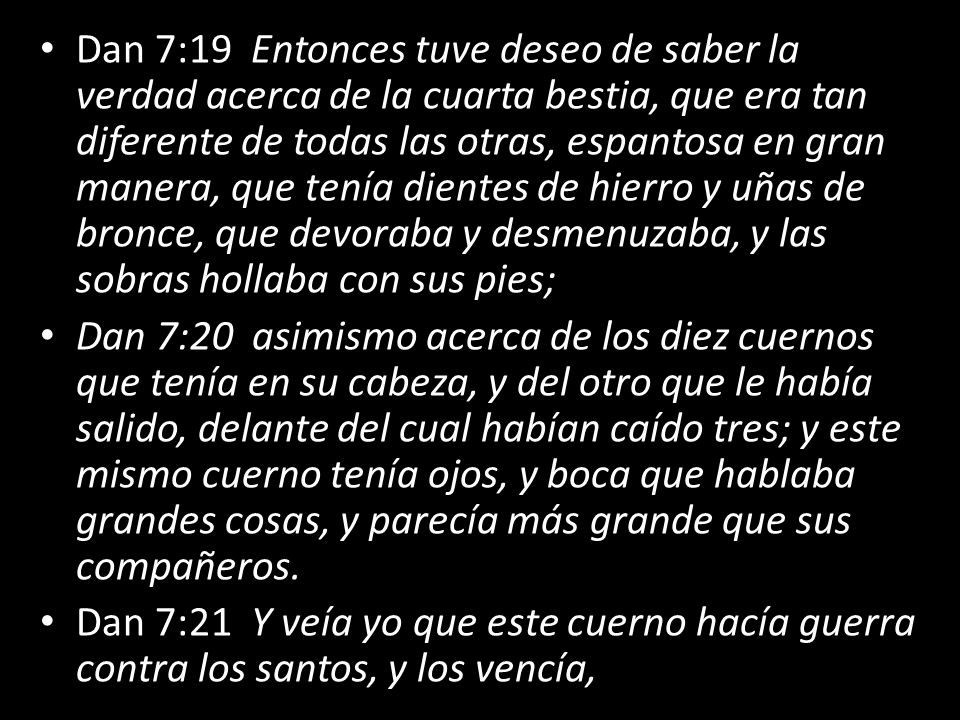 Dan 7:19 Entonces tuve deseo de saber la verdad acerca de la cuarta bestia, que era tan diferente de todas las otras, espantosa en gran manera, que tenía dientes de hierro y uñas de bronce, que devoraba y desmenuzaba, y las sobras hollaba con sus pies;