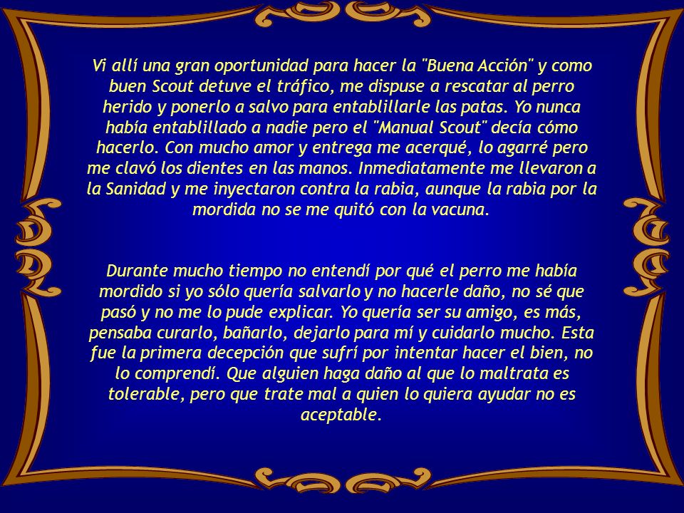Vi allí una gran oportunidad para hacer la Buena Acción y como buen Scout detuve el tráfico, me dispuse a rescatar al perro herido y ponerlo a salvo para entablillarle las patas. Yo nunca había entablillado a nadie pero el Manual Scout decía cómo hacerlo. Con mucho amor y entrega me acerqué, lo agarré pero me clavó los dientes en las manos. Inmediatamente me llevaron a la Sanidad y me inyectaron contra la rabia, aunque la rabia por la mordida no se me quitó con la vacuna.