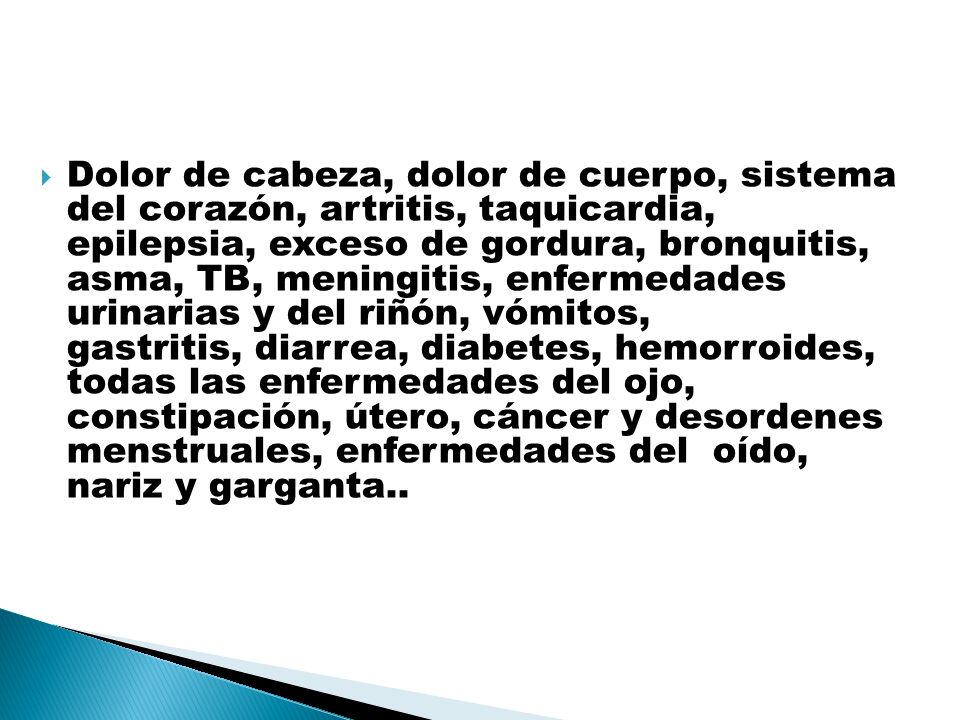 Dolor de cabeza, dolor de cuerpo, sistema del corazón, artritis, taquicardia, epilepsia, exceso de gordura, bronquitis, asma, TB, meningitis, enfermedades urinarias y del riñón, vómitos, gastritis, diarrea, diabetes, hemorroides, todas las enfermedades del ojo, constipación, útero, cáncer y desordenes menstruales, enfermedades del oído, nariz y garganta..