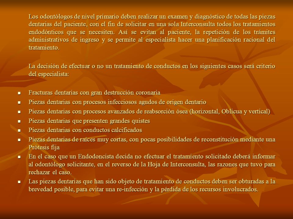 Los odontólogos de nivel primario deben realizar un examen y diagnóstico de todas las piezas dentarias del paciente, con el fin de solicitar en una sola Interconsulta todos los tratamientos endodónticos que se necesiten. Así se evitan al paciente, la repetición de los trámites administrativos de ingreso y se permite al especialista hacer una planificación racional del tratamiento.