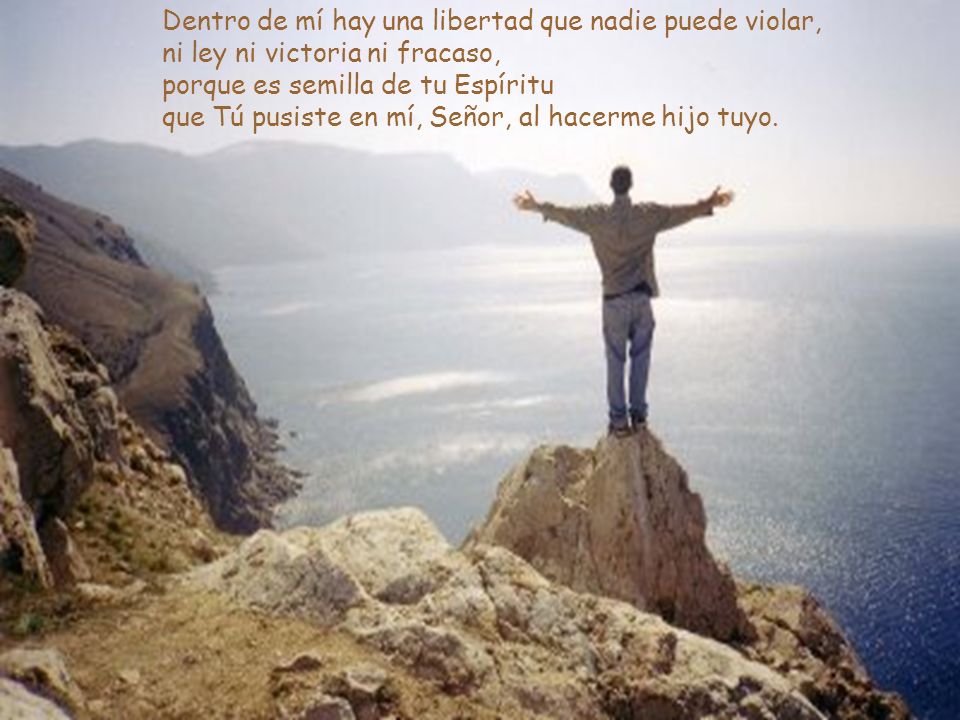 Dentro de mí hay una libertad que nadie puede violar, ni ley ni victoria ni fracaso, porque es semilla de tu Espíritu que Tú pusiste en mí, Señor, al hacerme hijo tuyo.