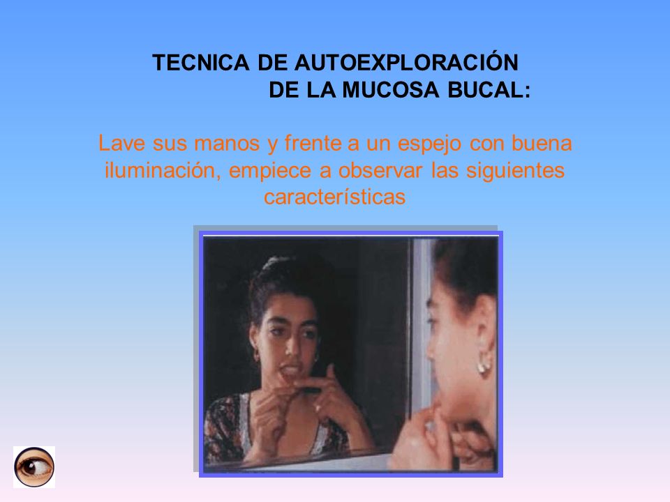 TECNICA DE AUTOEXPLORACIÓN DE LA MUCOSA BUCAL: Lave sus manos y frente a un espejo con buena iluminación, empiece a observar las siguientes características