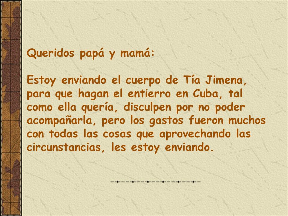 Queridos papá y mamá: Estoy enviando el cuerpo de Tía Jimena, para que hagan el entierro en Cuba, tal como ella quería, disculpen por no poder acompañarla, pero los gastos fueron muchos con todas las cosas que aprovechando las circunstancias, les estoy enviando.