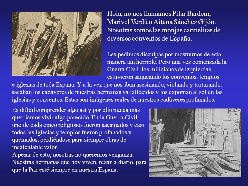 Hola, no nos llamamos Pilar Bardem, Marivel Verdú o Aitana Sánchez Gijón. Nosotras somos las monjas carmelitas de diversos conventos de España. Les pedimos disculpas por mostrarnos de esta manera tan horrible. Pero una vez comenzada la Guerra Civil, los milicianos de izquierdas estuvieron saqueando los conventos, templos