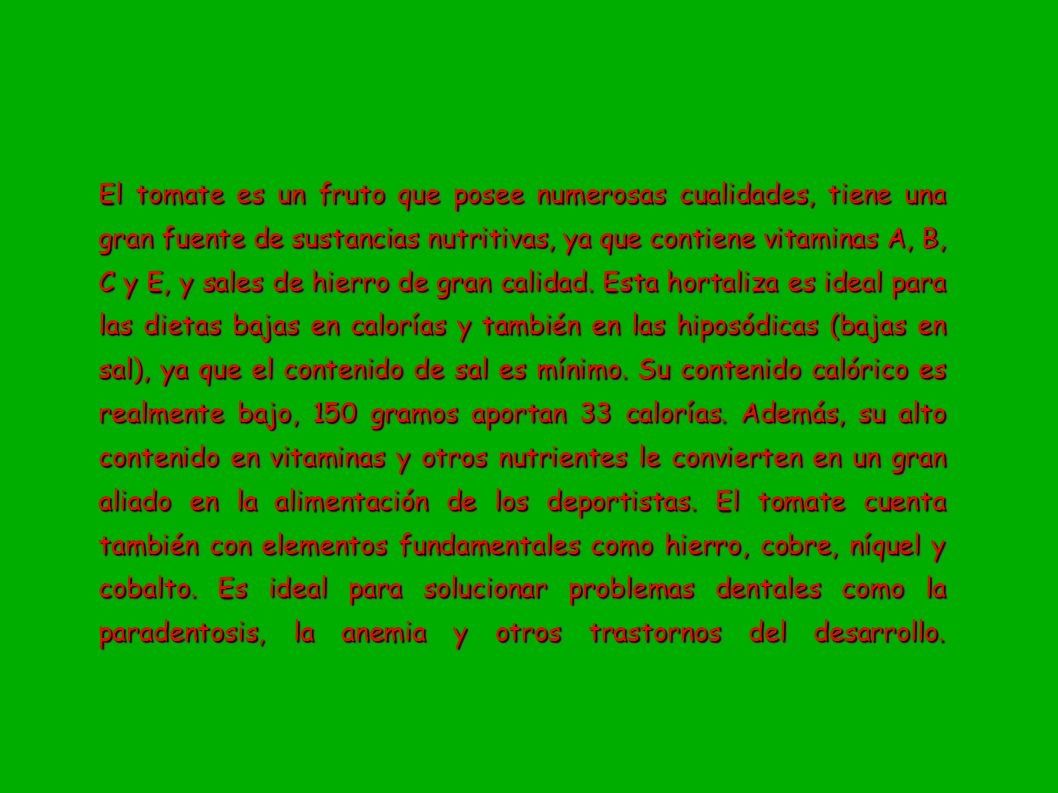 El tomate es un fruto que posee numerosas cualidades, tiene una gran fuente de sustancias nutritivas, ya que contiene vitaminas A, B, C y E, y sales de hierro de gran calidad.
