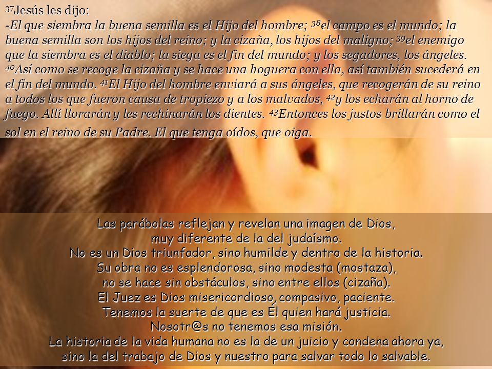 37Jesús les dijo: -El que siembra la buena semilla es el Hijo del hombre; 38el campo es el mundo; la buena semilla son los hijos del reino; y la cizaña, los hijos del maligno; 39el enemigo que la siembra es el diablo; la siega es el fin del mundo; y los segadores, los ángeles. 40Así como se recoge la cizaña y se hace una hoguera con ella, así también sucederá en el fin del mundo. 41El Hijo del hombre enviará a sus ángeles, que recogerán de su reino a todos los que fueron causa de tropiezo y a los malvados, 42y los echarán al horno de fuego. Allí llorarán y les rechinarán los dientes. 43Entonces los justos brillarán como el sol en el reino de su Padre. El que tenga oídos, que oiga.