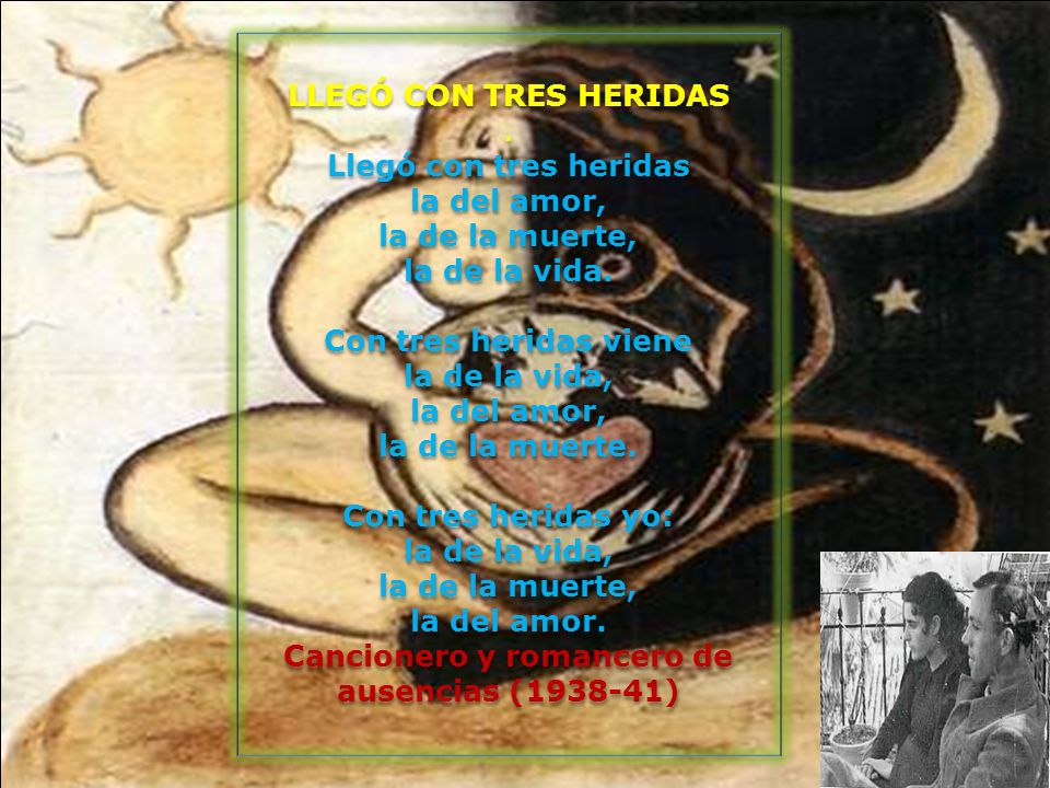 LLEGÓ CON TRES HERIDAS . Llegó con tres heridas la del amor, la de la muerte, la de la vida. Con tres heridas viene la de la vida, la del amor, la de la muerte. Con tres heridas yo: la de la vida, la de la muerte, la del amor. Cancionero y romancero de ausencias ( )