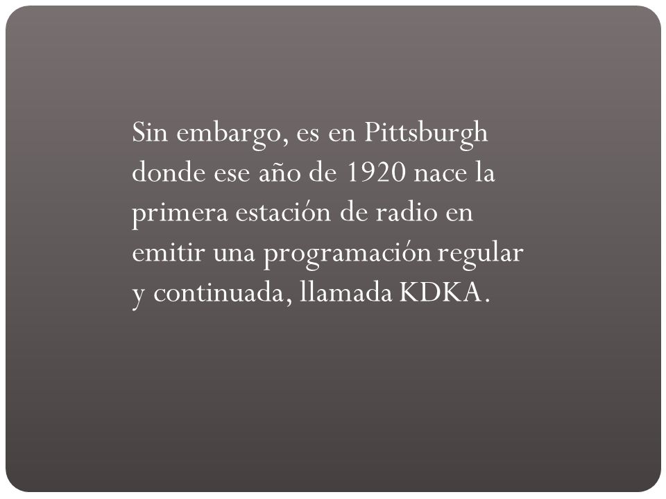 Sin embargo, es en Pittsburgh donde ese año de 1920 nace la primera estación de radio en emitir una programación regular y continuada, llamada KDKA.