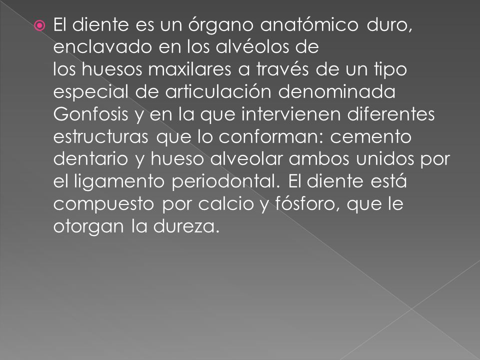 El diente es un órgano anatómico duro, enclavado en los alvéolos de los huesos maxilares a través de un tipo especial de articulación denominada Gonfosis y en la que intervienen diferentes estructuras que lo conforman: cemento dentario y hueso alveolar ambos unidos por el ligamento periodontal.
