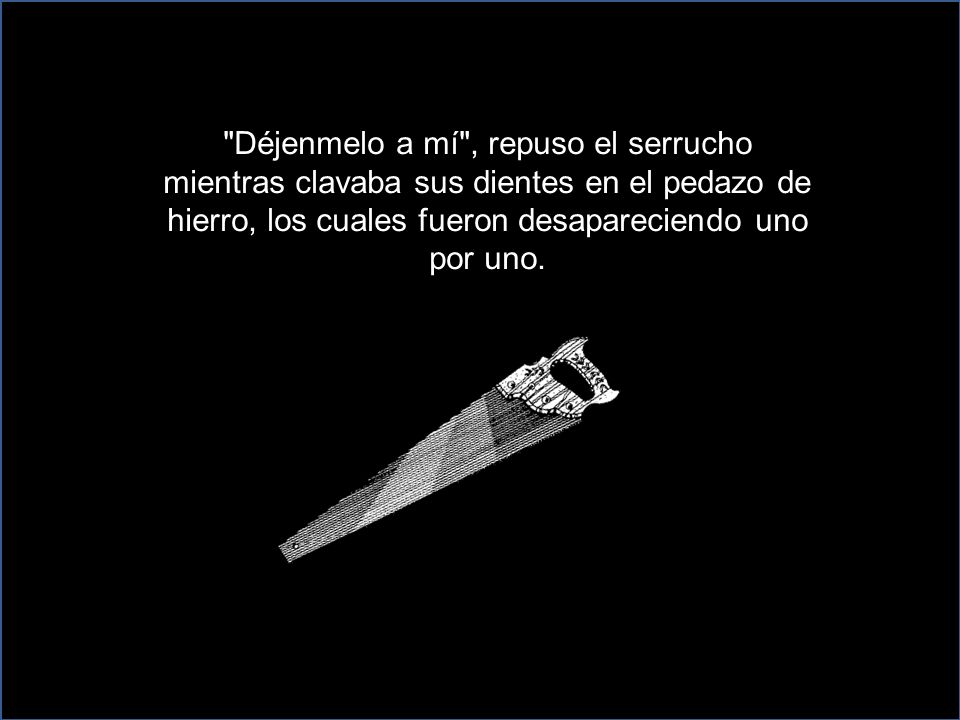 Déjenmelo a mí , repuso el serrucho mientras clavaba sus dientes en el pedazo de hierro, los cuales fueron desapareciendo uno por uno.