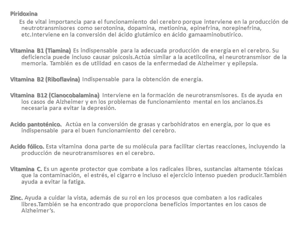 Piridoxina Es de vital importancia para el funcionamiento del cerebro porque interviene en la producción de neutrotransmisores como serotonina, dopamina, metionina, epinefrina, norepinefrina, etc.Interviene en la conversión del ácido glutámico en ácido gamaaminobutirico.