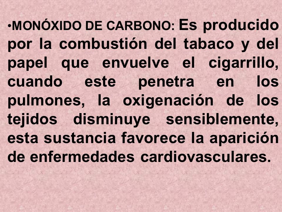 MONÓXIDO DE CARBONO: Es producido por la combustión del tabaco y del papel que envuelve el cigarrillo, cuando este penetra en los pulmones, la oxigenación de los tejidos disminuye sensiblemente, esta sustancia favorece la aparición de enfermedades cardiovasculares.