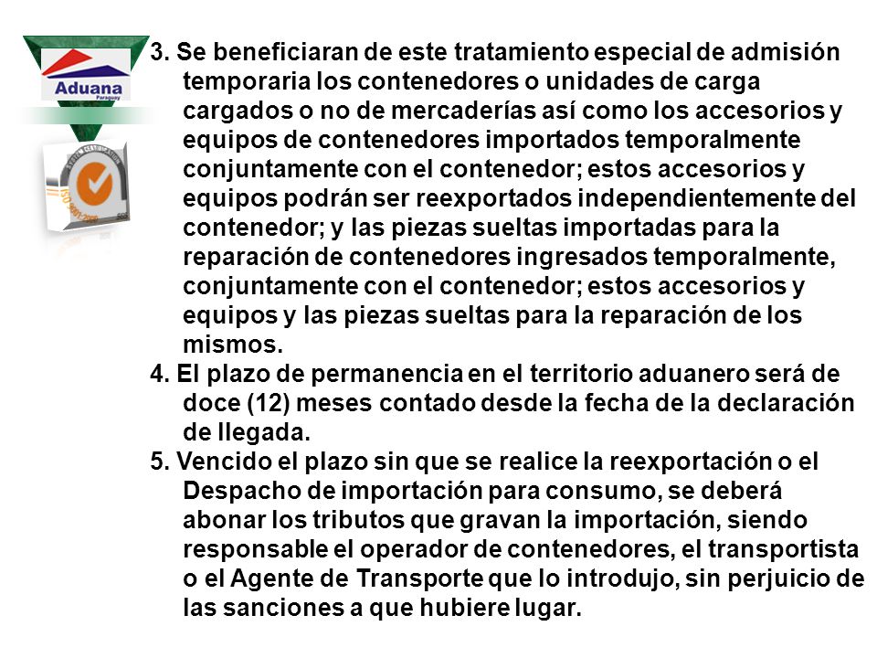 3. Se beneficiaran de este tratamiento especial de admisión temporaria los contenedores o unidades de carga cargados o no de mercaderías así como los accesorios y equipos de contenedores importados temporalmente conjuntamente con el contenedor; estos accesorios y equipos podrán ser reexportados independientemente del contenedor; y las piezas sueltas importadas para la reparación de contenedores ingresados temporalmente, conjuntamente con el contenedor; estos accesorios y equipos y las piezas sueltas para la reparación de los mismos.