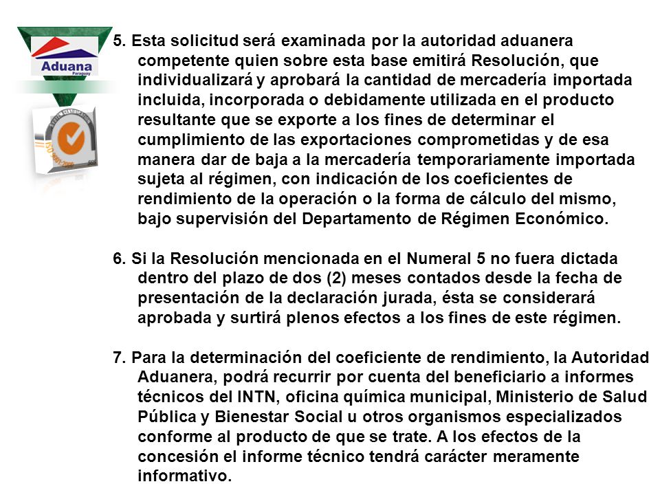 5. Esta solicitud será examinada por la autoridad aduanera competente quien sobre esta base emitirá Resolución, que individualizará y aprobará la cantidad de mercadería importada incluida, incorporada o debidamente utilizada en el producto resultante que se exporte a los fines de determinar el cumplimiento de las exportaciones comprometidas y de esa manera dar de baja a la mercadería temporariamente importada sujeta al régimen, con indicación de los coeficientes de rendimiento de la operación o la forma de cálculo del mismo, bajo supervisión del Departamento de Régimen Económico.