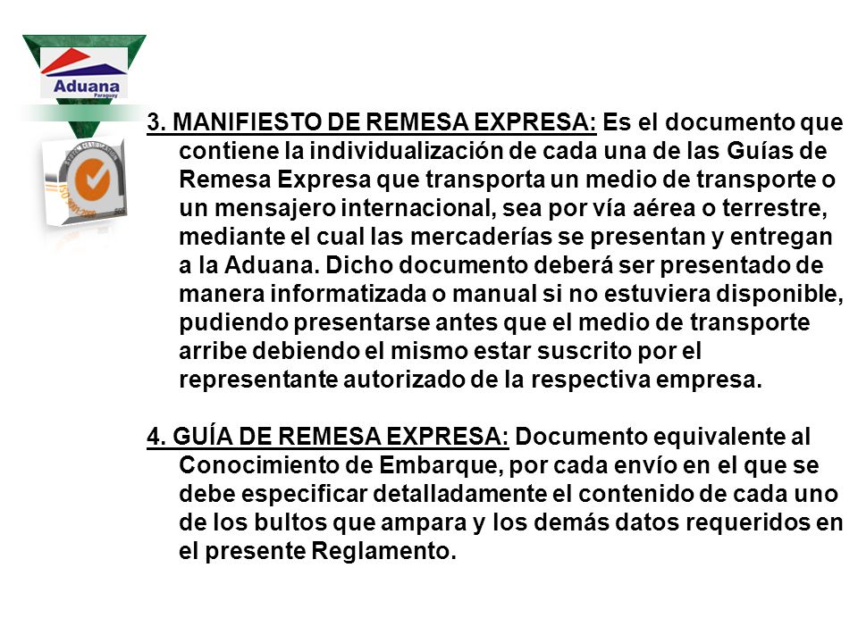 3. MANIFIESTO DE REMESA EXPRESA: Es el documento que contiene la individualización de cada una de las Guías de Remesa Expresa que transporta un medio de transporte o un mensajero internacional, sea por vía aérea o terrestre, mediante el cual las mercaderías se presentan y entregan a la Aduana. Dicho documento deberá ser presentado de manera informatizada o manual si no estuviera disponible, pudiendo presentarse antes que el medio de transporte arribe debiendo el mismo estar suscrito por el representante autorizado de la respectiva empresa.