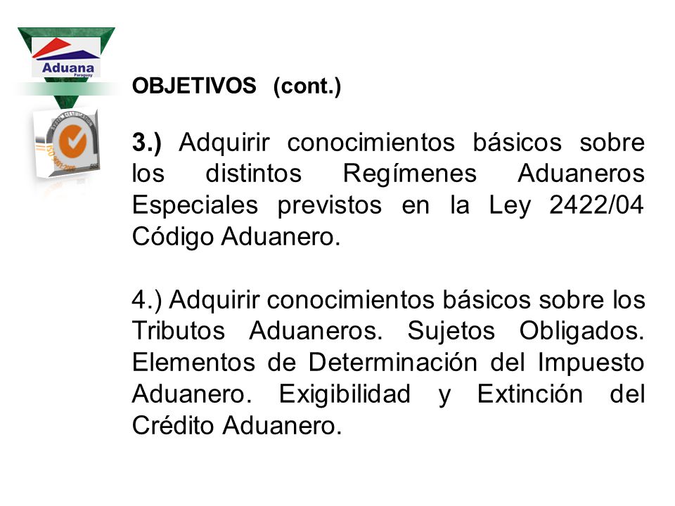 OBJETIVOS (cont.) 3.) Adquirir conocimientos básicos sobre los distintos Regímenes Aduaneros Especiales previstos en la Ley 2422/04 Código Aduanero.