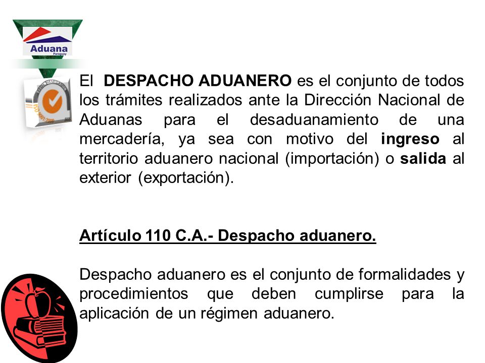 El DESPACHO ADUANERO es el conjunto de todos los trámites realizados ante la Dirección Nacional de Aduanas para el desaduanamiento de una mercadería, ya sea con motivo del ingreso al territorio aduanero nacional (importación) o salida al exterior (exportación).