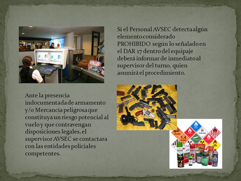 Si el Personal AVSEC detecta algún elemento considerado PROHIBIDO según lo señalado en el DAR 17 dentro del equipaje deberá informar de inmediato al supervisor del turno, quien asumirá el procedimiento.