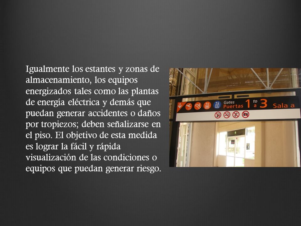 Igualmente los estantes y zonas de almacenamiento, los equipos energizados tales como las plantas de energía eléctrica y demás que puedan generar accidentes o daños por tropiezos; deben señalizarse en el piso.