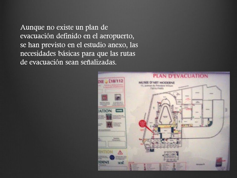 Aunque no existe un plan de evacuación definido en el aeropuerto, se han previsto en el estudio anexo, las necesidades básicas para que las rutas de evacuación sean señalizadas.