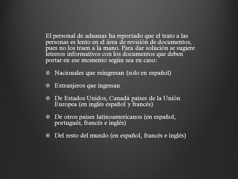 El personal de aduanas ha reportado que el trato a las personas es lento en el área de revisión de documentos, pues no los traen a la mano. Para dar solución se sugiere letreros informativos con los documentos que deben portar en ese momento según sea en caso: