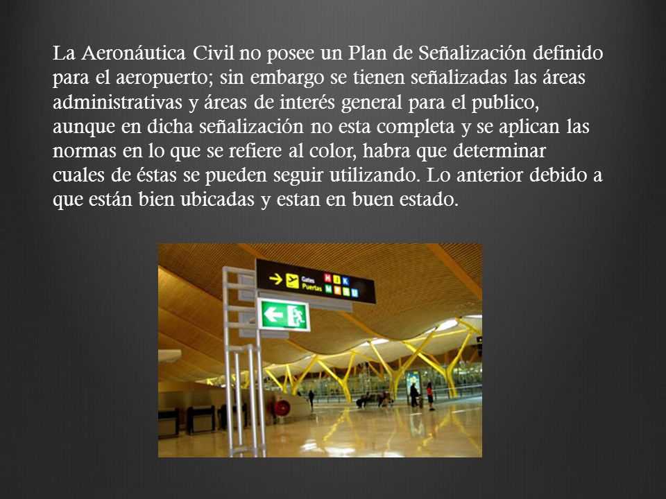 La Aeronáutica Civil no posee un Plan de Señalización definido para el aeropuerto; sin embargo se tienen señalizadas las áreas administrativas y áreas de interés general para el publico, aunque en dicha señalización no esta completa y se aplican las normas en lo que se refiere al color, habra que determinar cuales de éstas se pueden seguir utilizando.