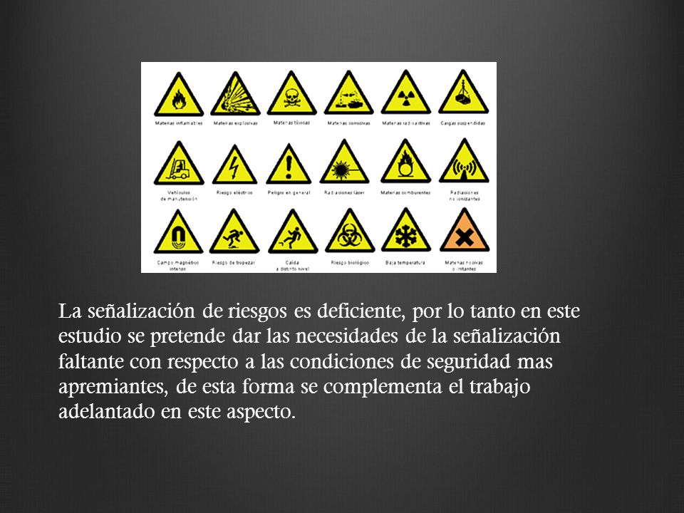 La señalización de riesgos es deficiente, por lo tanto en este estudio se pretende dar las necesidades de la señalización faltante con respecto a las condiciones de seguridad mas apremiantes, de esta forma se complementa el trabajo adelantado en este aspecto.