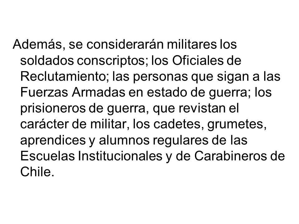 Además, se considerarán militares los soldados conscriptos; los Oficiales de Reclutamiento; las personas que sigan a las Fuerzas Armadas en estado de guerra; los prisioneros de guerra, que revistan el carácter de militar, los cadetes, grumetes, aprendices y alumnos regulares de las Escuelas Institucionales y de Carabineros de Chile.