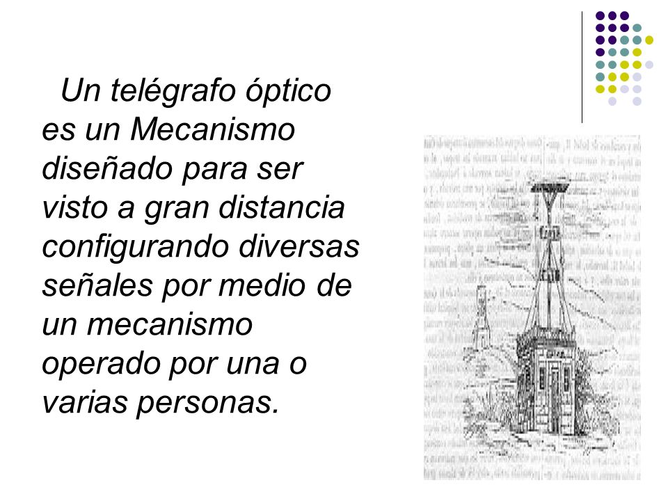 Un telégrafo óptico es un Mecanismo diseñado para ser visto a gran distancia configurando diversas señales por medio de un mecanismo operado por una o varias personas.