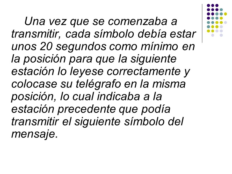 Una vez que se comenzaba a transmitir, cada símbolo debía estar unos 20 segundos como mínimo en la posición para que la siguiente estación lo leyese correctamente y colocase su telégrafo en la misma posición, lo cual indicaba a la estación precedente que podía transmitir el siguiente símbolo del mensaje.