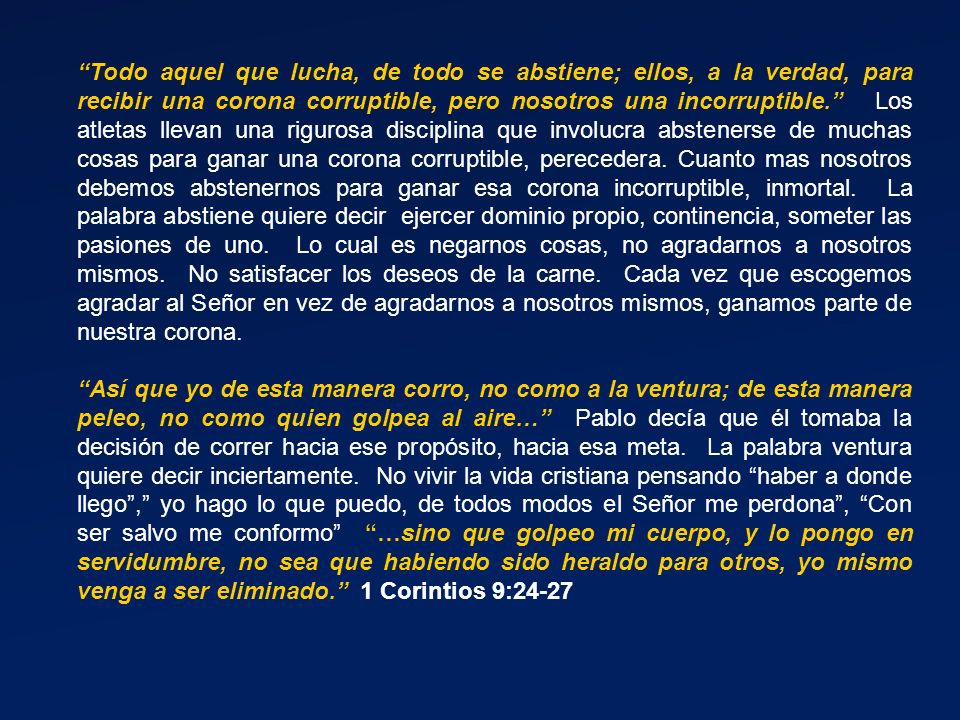 Todo aquel que lucha, de todo se abstiene; ellos, a la verdad, para recibir una corona corruptible, pero nosotros una incorruptible. Los atletas llevan una rigurosa disciplina que involucra abstenerse de muchas cosas para ganar una corona corruptible, perecedera. Cuanto mas nosotros debemos abstenernos para ganar esa corona incorruptible, inmortal. La palabra abstiene quiere decir ejercer dominio propio, continencia, someter las pasiones de uno. Lo cual es negarnos cosas, no agradarnos a nosotros mismos. No satisfacer los deseos de la carne. Cada vez que escogemos agradar al Señor en vez de agradarnos a nosotros mismos, ganamos parte de nuestra corona.