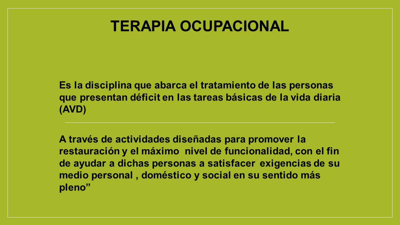 TERAPIA OCUPACIONAL Es la disciplina que abarca el tratamiento de las personas que presentan déficit en las tareas básicas de la vida diaria (AVD)
