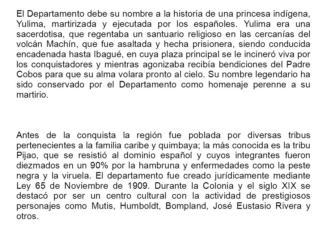 El Departamento debe su nombre a la historia de una princesa indígena, Yulima, martirizada y ejecutada por los españoles. Yulima era una sacerdotisa, que regentaba un santuario religioso en las cercanías del volcán Machín, que fue asaltada y hecha prisionera, siendo conducida encadenada hasta Ibagué, en cuya plaza principal se le incineró viva por los conquistadores y mientras agonizaba recibía bendiciones del Padre Cobos para que su alma volara pronto al cielo. Su nombre legendario ha sido conservado por el Departamento como homenaje perenne a su martirio.