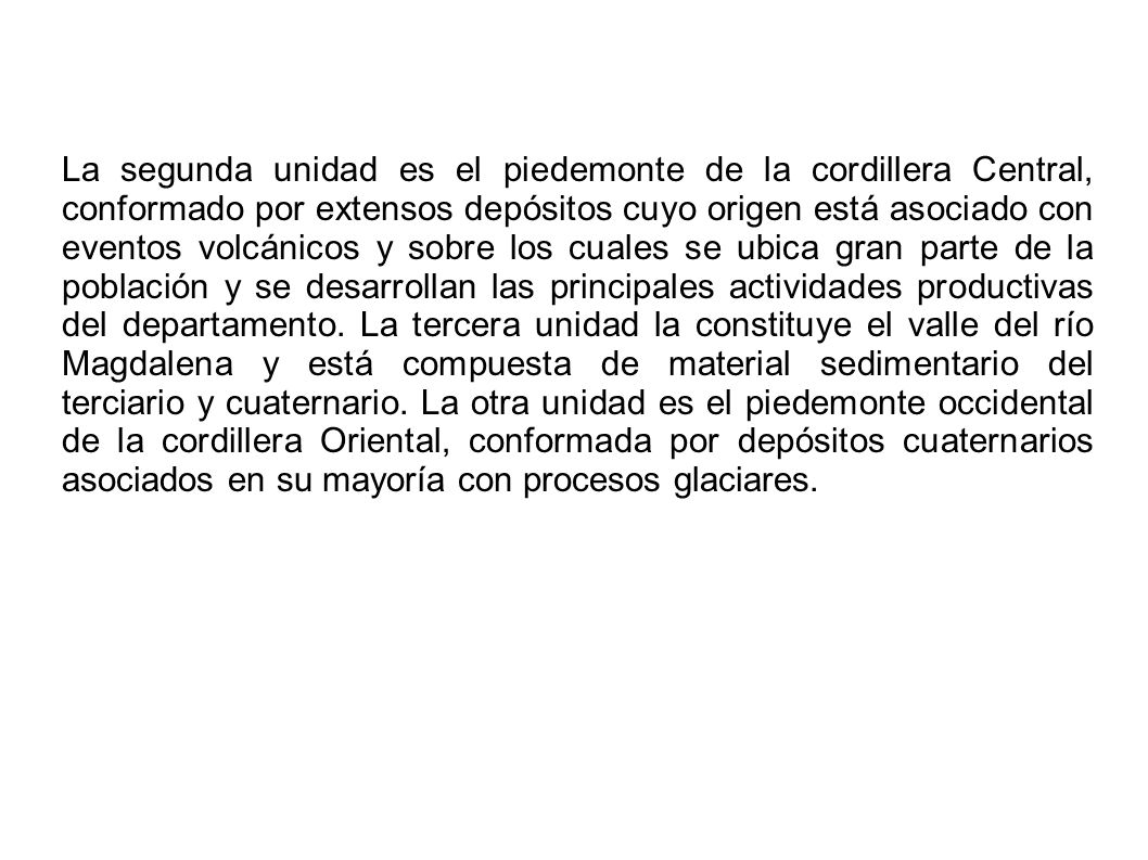 La segunda unidad es el piedemonte de la cordillera Central, conformado por extensos depósitos cuyo origen está asociado con eventos volcánicos y sobre los cuales se ubica gran parte de la población y se desarrollan las principales actividades productivas del departamento.