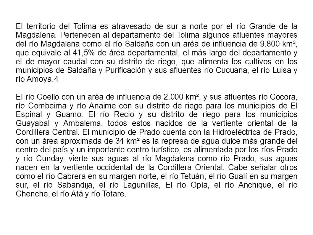 El territorio del Tolima es atravesado de sur a norte por el río Grande de la Magdalena. Pertenecen al departamento del Tolima algunos afluentes mayores del río Magdalena como el río Saldaña con un aréa de influencia de km², que equivale al 41,5% de área departamental, el más largo del departamento y el de mayor caudal con su distrito de riego, que alimenta los cultivos en los municipios de Saldaña y Purificación y sus afluentes río Cucuana, el río Luisa y río Amoya.4