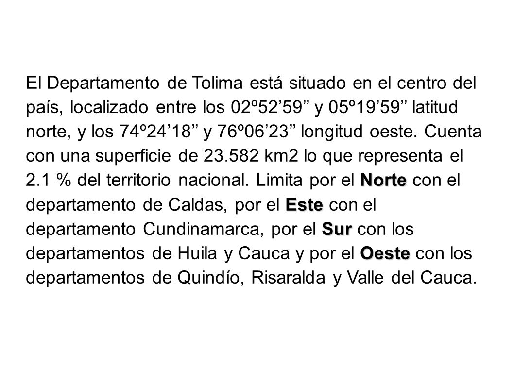 El Departamento de Tolima está situado en el centro del país, localizado entre los 02º52’59’’ y 05º19’59’’ latitud norte, y los 74º24’18’’ y 76º06’23’’ longitud oeste.
