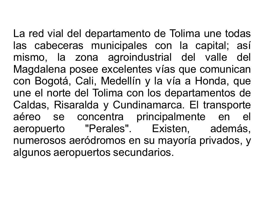La red vial del departamento de Tolima une todas las cabeceras municipales con la capital; así mismo, la zona agroindustrial del valle del Magdalena posee excelentes vías que comunican con Bogotá, Cali, Medellín y la vía a Honda, que une el norte del Tolima con los departamentos de Caldas, Risaralda y Cundinamarca.