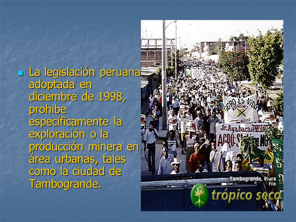 La legislación peruana adoptada en diciembre de 1998, prohibe específicamente la exploración o la producción minera en área urbanas, tales como la ciudad de Tambogrande.