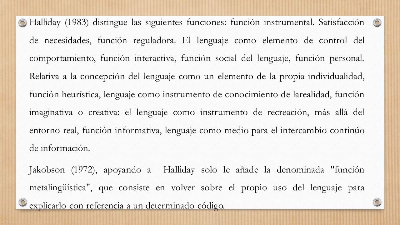 Halliday (1983) distingue las siguientes funciones: función instrumental. Satisfacción de necesidades, función reguladora. El lenguaje como elemento de control del comportamiento, función interactiva, función social del lenguaje, función personal. Relativa a la concepción del lenguaje como un elemento de la propia individualidad, función heurística, lenguaje como instrumento de conocimiento de larealidad, función imaginativa o creativa: el lenguaje como instrumento de recreación, más allá del entorno real, función informativa, lenguaje como medio para el intercambio continúo de información.