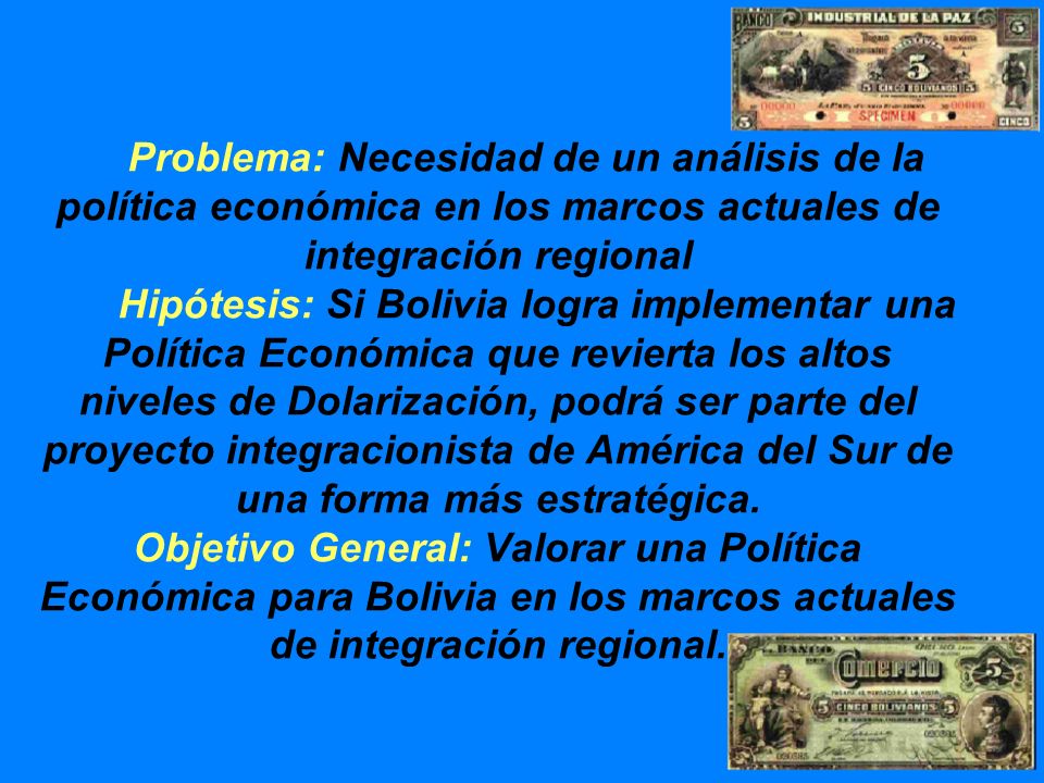 Problema: Necesidad de un análisis de la política económica en los marcos actuales de integración regional Hipótesis: Si Bolivia logra implementar una Política Económica que revierta los altos niveles de Dolarización, podrá ser parte del proyecto integracionista de América del Sur de una forma más estratégica.