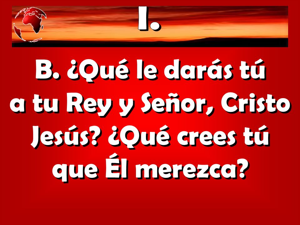 I. B. ¿Qué le darás tú a tu Rey y Señor, Cristo Jesús ¿Qué crees tú que Él merezca