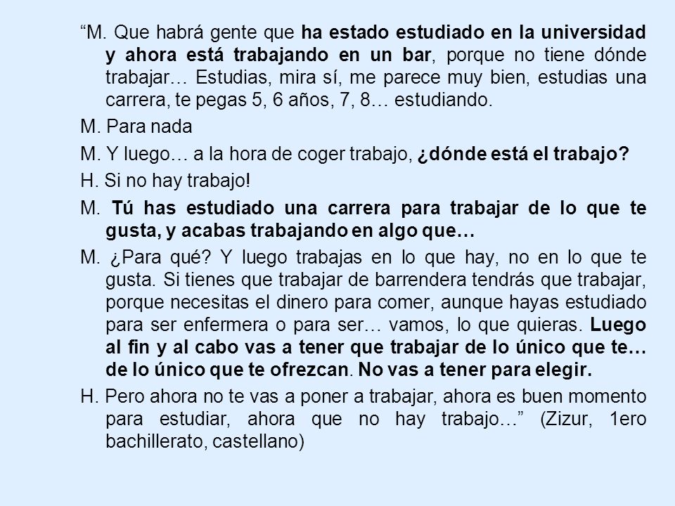 M. Que habrá gente que ha estado estudiado en la universidad y ahora está trabajando en un bar, porque no tiene dónde trabajar… Estudias, mira sí, me parece muy bien, estudias una carrera, te pegas 5, 6 años, 7, 8… estudiando.