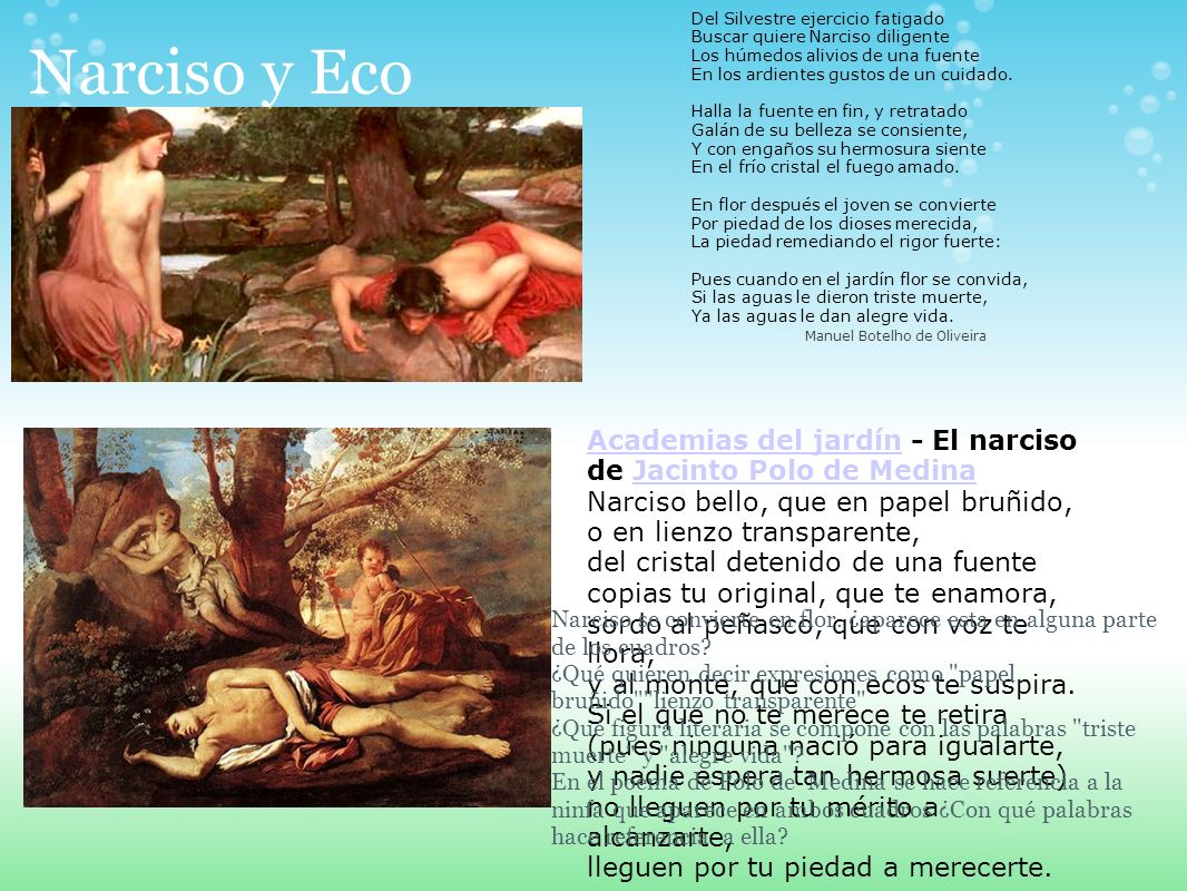 Del Silvestre ejercicio fatigado Buscar quiere Narciso diligente Los húmedos alivios de una fuente En los ardientes gustos de un cuidado. Halla la fuente en fin, y retratado Galán de su belleza se consiente, Y con engaños su hermosura siente En el frío cristal el fuego amado. En flor después el joven se convierte Por piedad de los dioses merecida, La piedad remediando el rigor fuerte: Pues cuando en el jardín flor se convida, Si las aguas le dieron triste muerte, Ya las aguas le dan alegre vida.