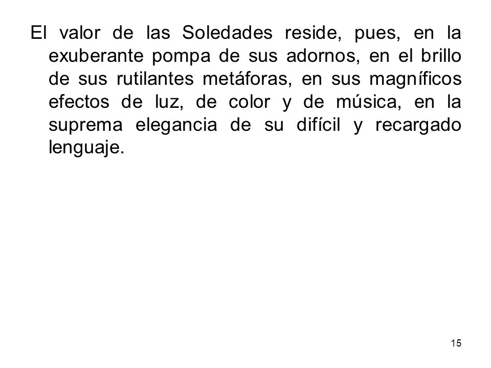 El valor de las Soledades reside, pues, en la exuberante pompa de sus adornos, en el brillo de sus rutilantes metáforas, en sus magníficos efectos de luz, de color y de música, en la suprema elegancia de su difícil y recargado lenguaje.